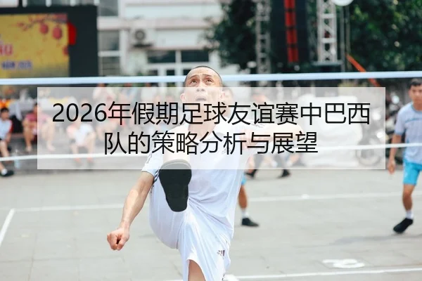 2026年假期足球友谊赛中巴西队的策略分析与展望